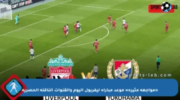 «مواجهة مثيرة» موعد مباراة ليفربول اليوم والقنوات الناقلة الحصرية